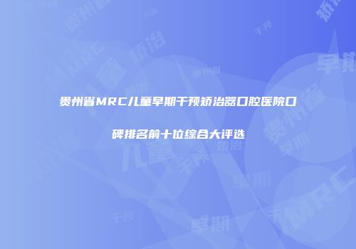 贵州省MRC儿童早期干预矫治器口腔医院口碑排名前十位综合大评选
