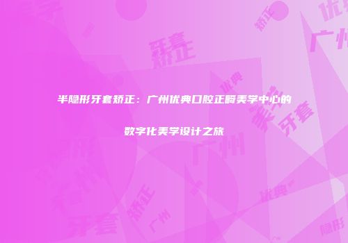 半隐形牙套矫正：广州优典口腔正畸美学中心的数字化美学设计之旅