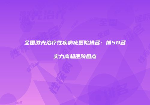 全国激光治疗性疾病疣医院排名：前50名实力高超医院盘点