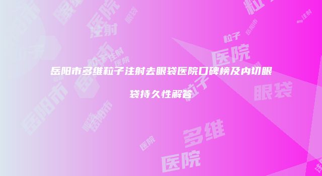 岳阳市多维粒子注射去眼袋医院口碑榜及内切眼袋持久性解答
