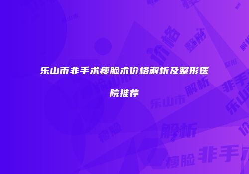 乐山市非手术瘦脸术价格解析及整形医院推荐