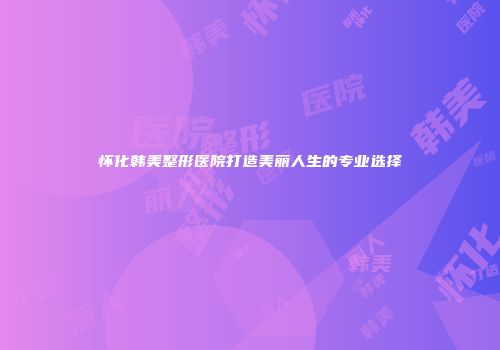 怀化韩美整形医院打造美丽人生的专业选择