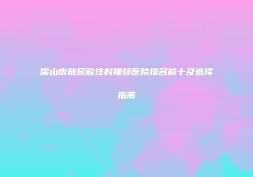 保山市玻尿酸注射隆颏医院排名前十及选择指南