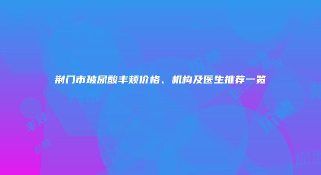 荆门市玻尿酸丰颊价格、机构及医生推荐一览