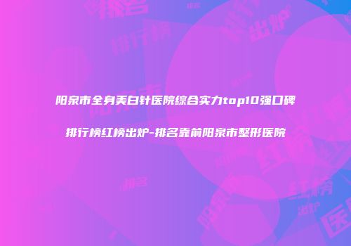 阳泉市全身美白针医院综合实力top10强口碑排行榜红榜出炉-排名靠前阳泉市整形医院