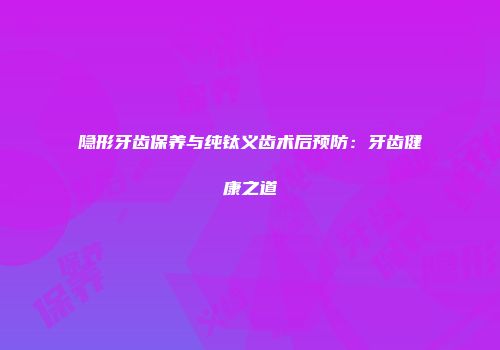 隐形牙齿保养与纯钛义齿术后预防：牙齿健康之道