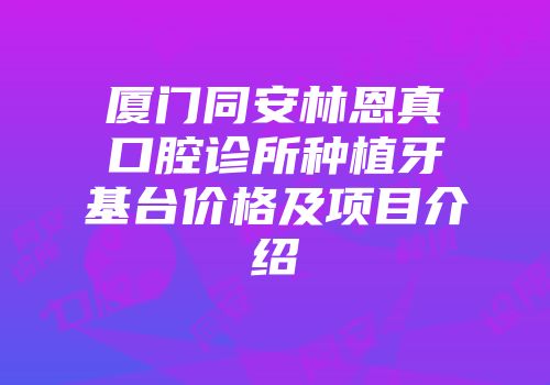 厦门同安林恩真口腔诊所种植牙基台价格及项目介绍