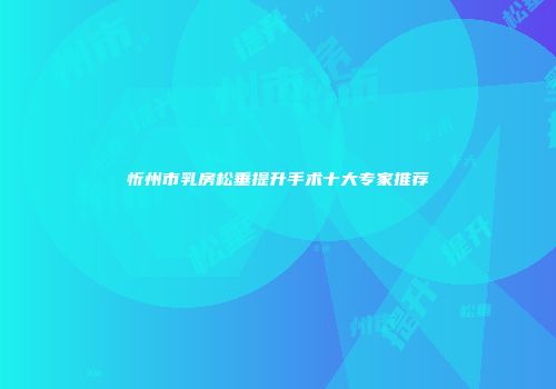 忻州市乳房松垂提升手术十大专家推荐