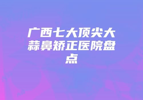 广西七大顶尖大蒜鼻矫正医院盘点