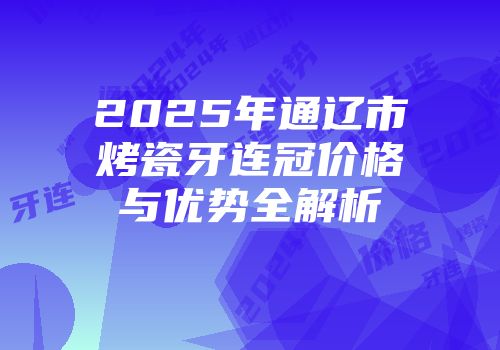 2025年通辽市烤瓷牙连冠价格与优势全解析