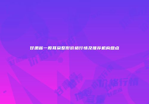 甘肃省一般耳朵整形价格行情及推荐机构盘点