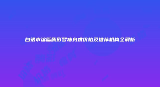 白银市溶脂酶彩梦瘦身术价格及推荐机构全解析