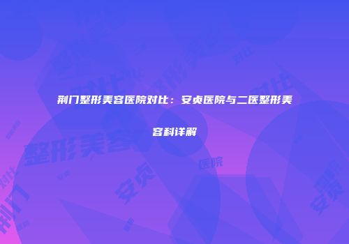 荆门整形美容医院对比：安贞医院与二医整形美容科详解