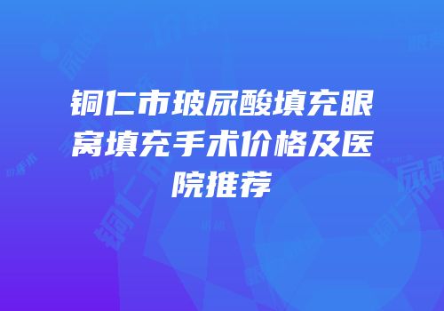 铜仁市玻尿酸填充眼窝填充手术价格及医院推荐