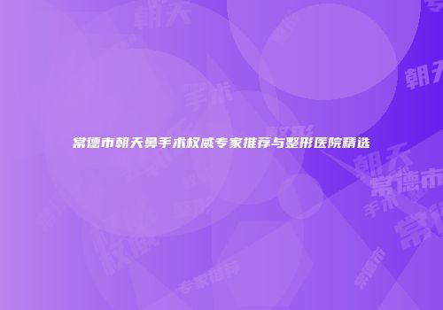 常德市朝天鼻手术权威专家推荐与整形医院精选