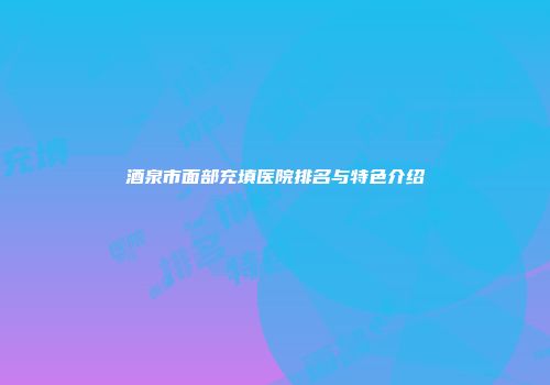 酒泉市面部充填医院排名与特色介绍