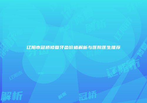 辽阳市冠桥修复牙齿价格解析与医院医生推荐