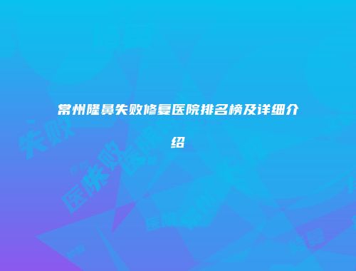 常州隆鼻失败修复医院排名榜及详细介绍