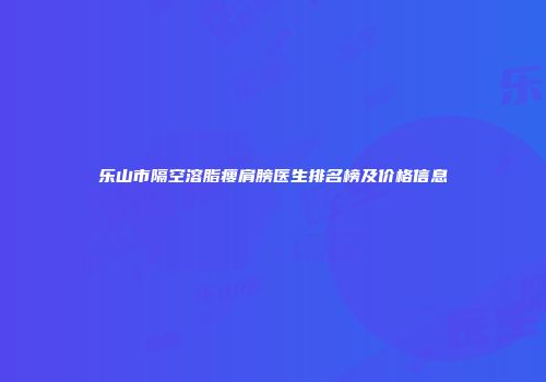乐山市隔空溶脂瘦肩膀医生排名榜及价格信息