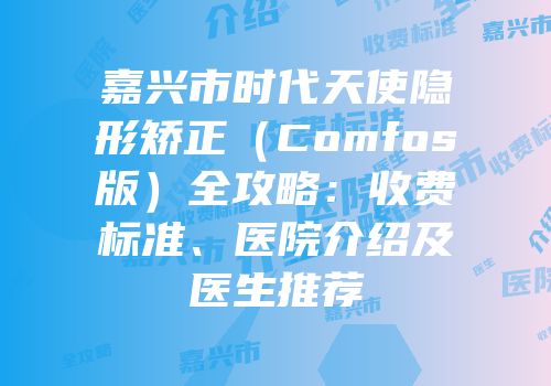 嘉兴市时代天使隐形矫正（Comfos版）全攻略：收费标准、医院介绍及医生推荐