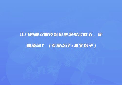江门翘睫双眼皮整形医院排名前五，你知道吗？（专家点评+真实例子）