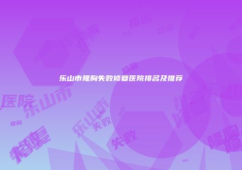 乐山市隆胸失败修复医院排名及推荐