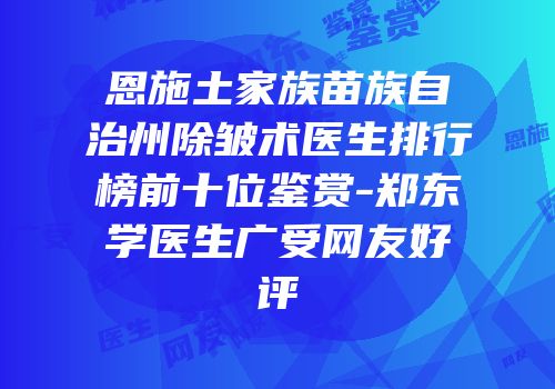 恩施土家族苗族自治州除皱术医生排行榜前十位鉴赏-郑东学医生广受网友好评