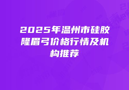 2025年温州市硅胶隆眉弓价格行情及机构推荐