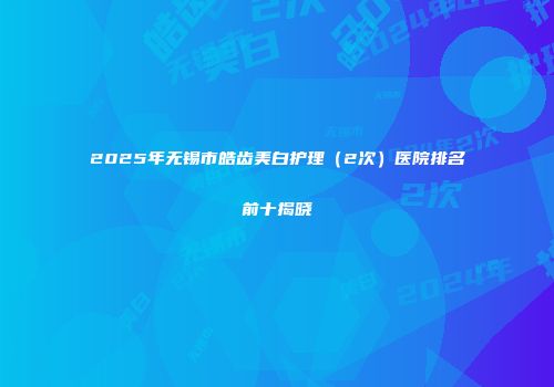 2025年无锡市皓齿美白护理（2次）医院排名前十揭晓