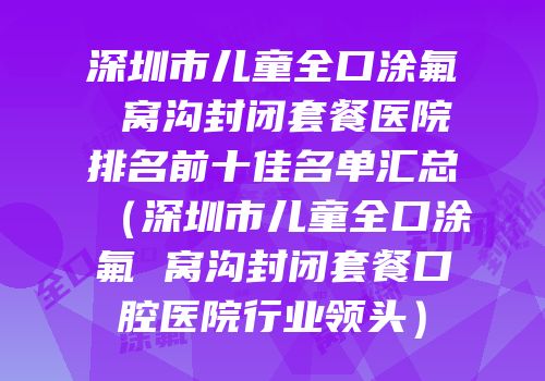 深圳市儿童全口涂氟 窝沟封闭套餐医院排名前十佳名单汇总（深圳市儿童全口涂氟 窝沟封闭套餐口腔医院行业领头）