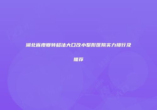 湖北省皮瓣转移法大口改小整形医院实力排行及推荐