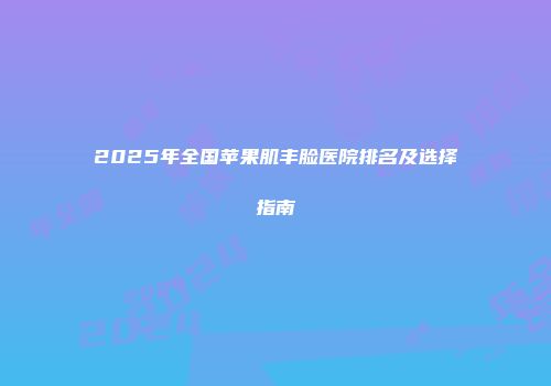 2025年全国苹果肌丰脸医院排名及选择指南
