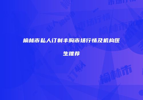 榆林市私人订制丰胸市场行情及机构医生推荐