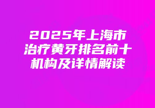 2025年上海市治疗黄牙排名前十机构及详情解读