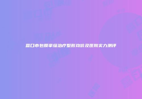 营口市包膜挛缩治疗整形均价及医院实力测评