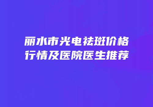 丽水市光电祛斑价格行情及医院医生推荐