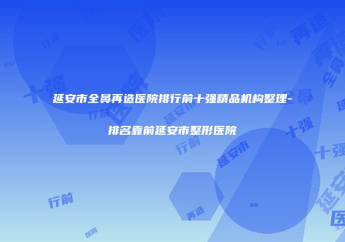 延安市全鼻再造医院排行前十强精品机构整理-排名靠前延安市整形医院