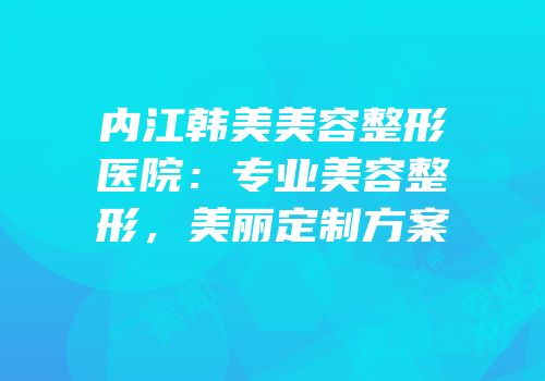 内江韩美美容整形医院：专业美容整形，美丽定制方案