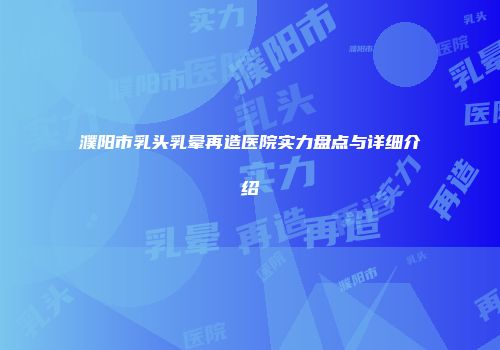 濮阳市乳头乳晕再造医院实力盘点与详细介绍