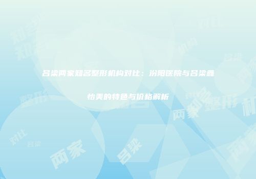 吕梁两家知名整形机构对比：汾阳医院与吕梁鑫怡美的特色与价格解析
