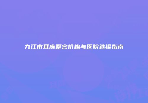 九江市耳廓整容价格与医院选择指南
