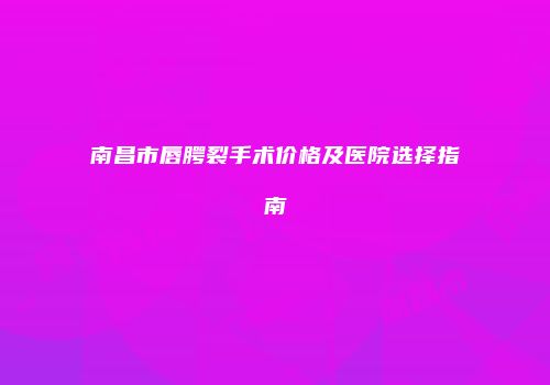 南昌市唇腭裂手术价格及医院选择指南