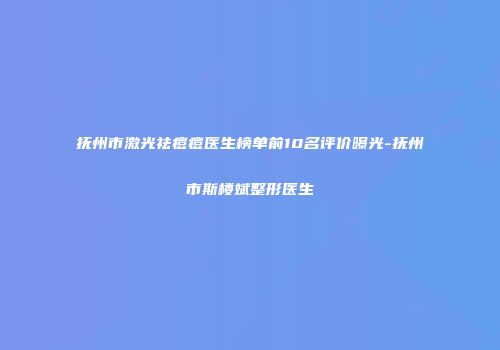 抚州市激光祛痘痘医生榜单前10名评价曝光-抚州市斯楼斌整形医生