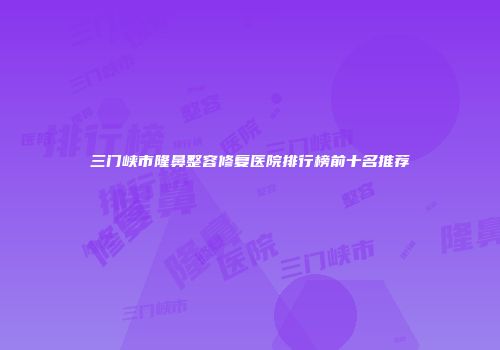 三门峡市隆鼻整容修复医院排行榜前十名推荐