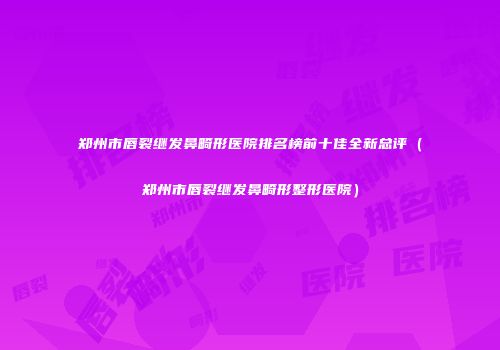 郑州市唇裂继发鼻畸形医院排名榜前十佳全新总评（郑州市唇裂继发鼻畸形整形医院）
