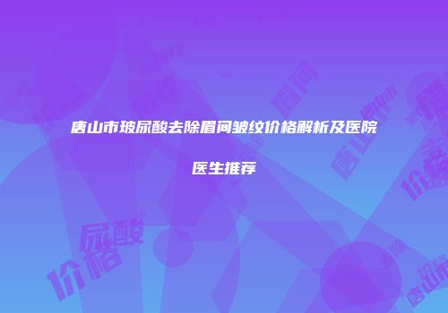 唐山市玻尿酸去除眉间皱纹价格解析及医院医生推荐