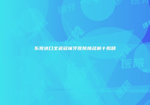 东莞进口全瓷冠镶牙医院排名前十揭晓