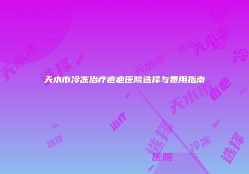 天水市冷冻治疗痘疤医院选择与费用指南