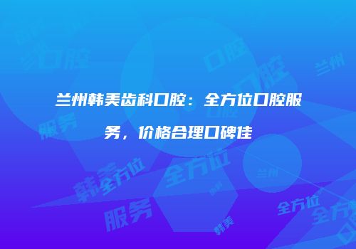 兰州韩美齿科口腔：全方位口腔服务，价格合理口碑佳