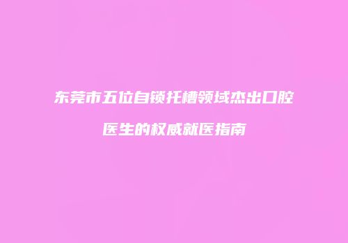 东莞市五位自锁托槽领域杰出口腔医生的权威就医指南